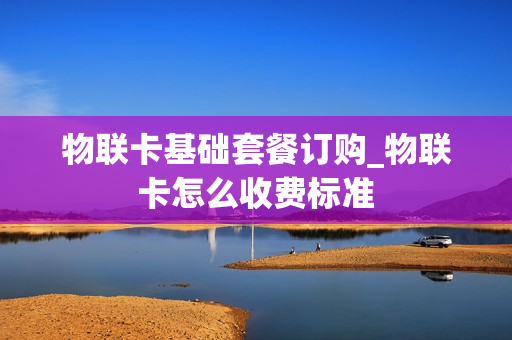 物联卡基础套餐订购_物联卡怎么收费标准