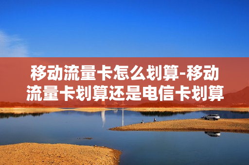 移动流量卡怎么划算-移动流量卡划算还是电信卡划算