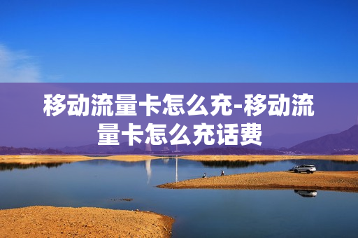 移动流量卡怎么充-移动流量卡怎么充话费