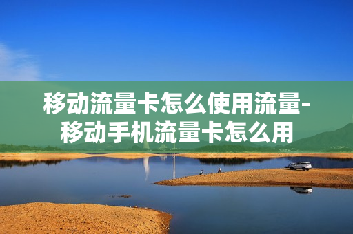 移动流量卡怎么使用流量-移动手机流量卡怎么用