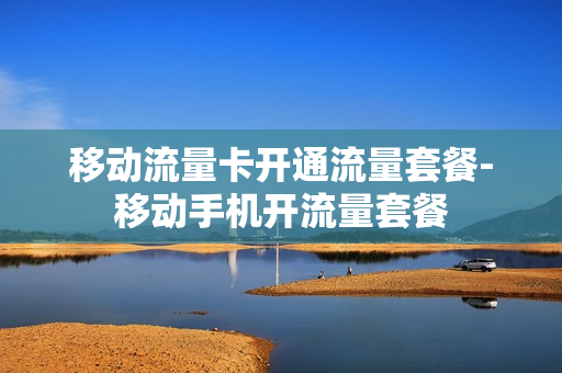 移动流量卡开通流量套餐-移动手机开流量套餐