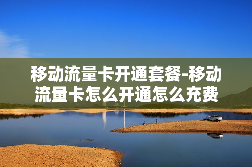 移动流量卡开通套餐-移动流量卡怎么开通怎么充费