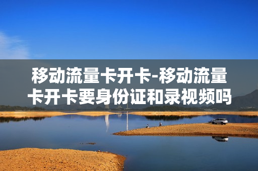 移动流量卡开卡-移动流量卡开卡要身份证和录视频吗安全吗