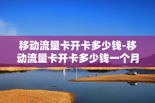 移动流量卡开卡多少钱-移动流量卡开卡多少钱一个月