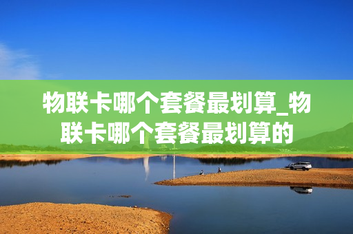 物联卡哪个套餐最划算_物联卡哪个套餐最划算的