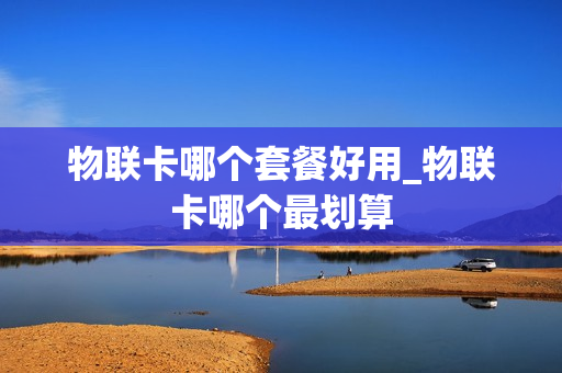 物联卡哪个套餐好用_物联卡哪个最划算