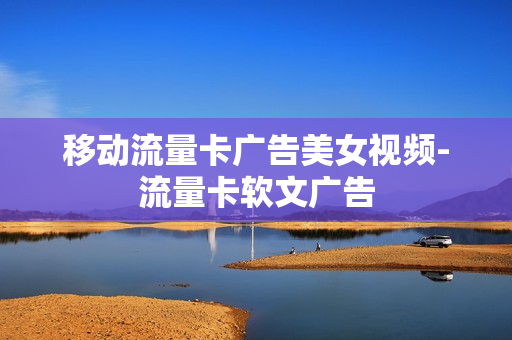 移动流量卡广告美女视频-流量卡软文广告