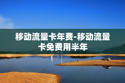 移动流量卡年费-移动流量卡免费用半年