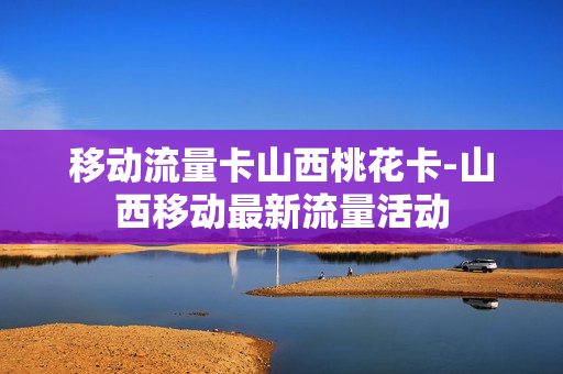 移动流量卡山西桃花卡-山西移动最新流量活动