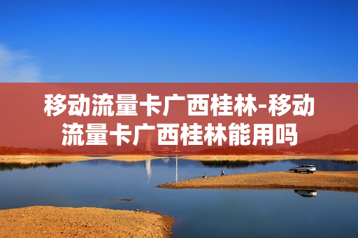 移动流量卡广西桂林-移动流量卡广西桂林能用吗