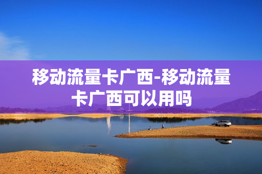 移动流量卡广西-移动流量卡广西可以用吗