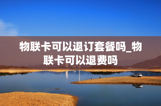 物联卡可以退订套餐吗_物联卡可以退费吗
