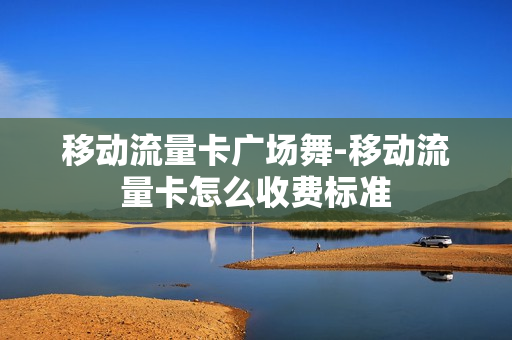 移动流量卡广场舞-移动流量卡怎么收费标准