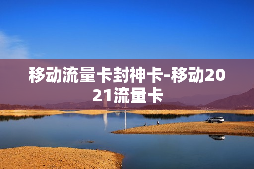 移动流量卡封神卡-移动2021流量卡