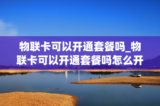物联卡可以开通套餐吗_物联卡可以开通套餐吗怎么开通