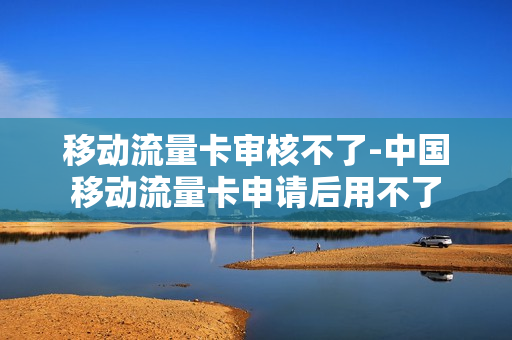 移动流量卡审核不了-中国移动流量卡申请后用不了