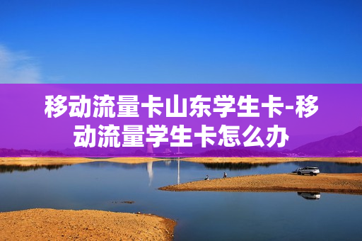 移动流量卡山东学生卡-移动流量学生卡怎么办