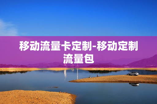 移动流量卡定制-移动定制流量包