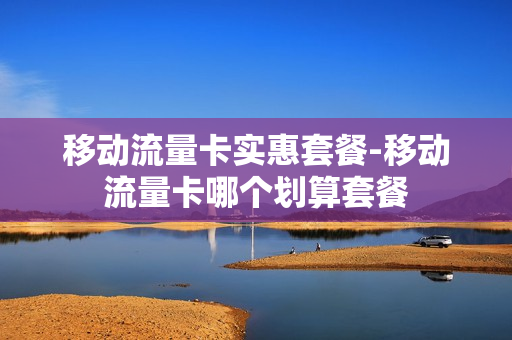 移动流量卡实惠套餐-移动流量卡哪个划算套餐