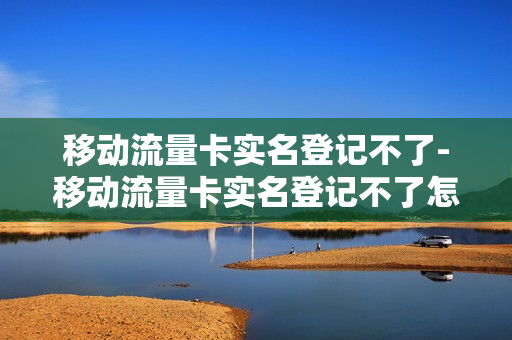 移动流量卡实名登记不了-移动流量卡实名登记不了怎么回事
