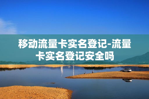 移动流量卡实名登记-流量卡实名登记安全吗