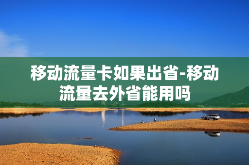 移动流量卡如果出省-移动流量去外省能用吗