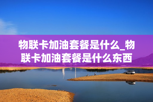 物联卡加油套餐是什么_物联卡加油套餐是什么东西
