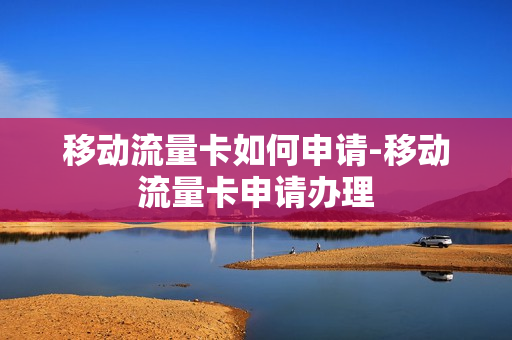 移动流量卡如何申请-移动流量卡申请办理