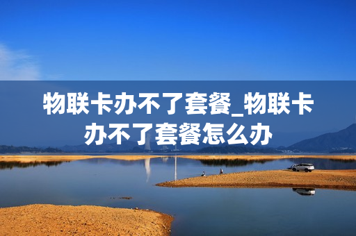 物联卡办不了套餐_物联卡办不了套餐怎么办