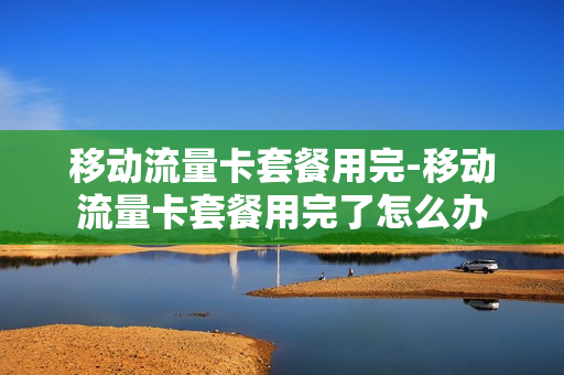 移动流量卡套餐用完-移动流量卡套餐用完了怎么办
