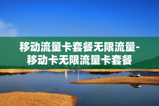 移动流量卡套餐无限流量-移动卡无限流量卡套餐
