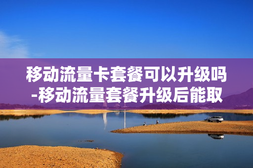 移动流量卡套餐可以升级吗-移动流量套餐升级后能取消吗