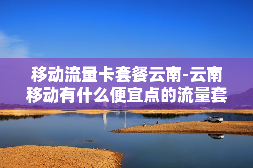 移动流量卡套餐云南-云南移动有什么便宜点的流量套餐