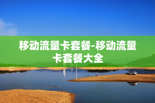 移动流量卡套餐-移动流量卡套餐大全