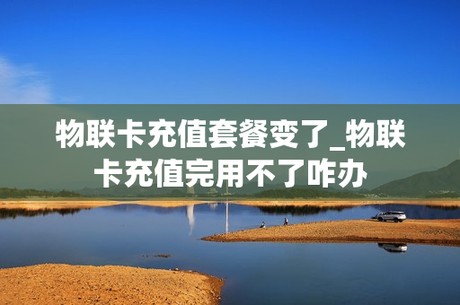 物联卡充值套餐变了_物联卡充值完用不了咋办