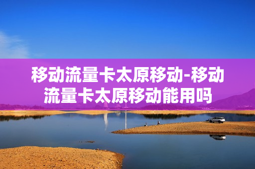 移动流量卡太原移动-移动流量卡太原移动能用吗