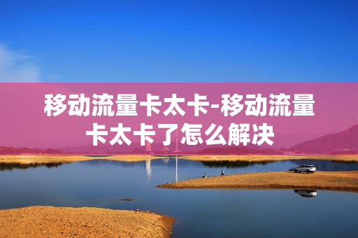 移动流量卡太卡-移动流量卡太卡了怎么解决