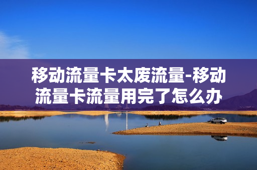 移动流量卡太废流量-移动流量卡流量用完了怎么办
