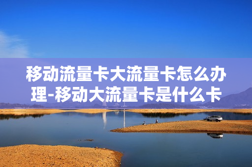 移动流量卡大流量卡怎么办理-移动大流量卡是什么卡