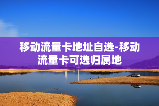 移动流量卡地址自选-移动流量卡可选归属地