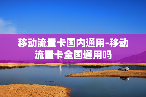 移动流量卡国内通用-移动流量卡全国通用吗