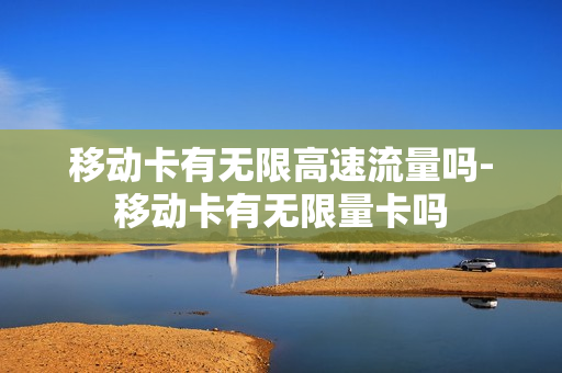 移动卡有无限高速流量吗-移动卡有无限量卡吗