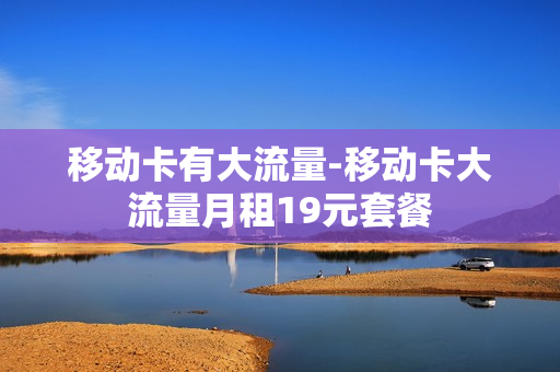 移动卡有大流量-移动卡大流量月租19元套餐