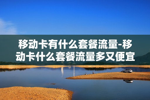 移动卡有什么套餐流量-移动卡什么套餐流量多又便宜,还不限流量