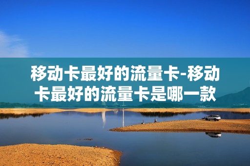 移动卡最好的流量卡-移动卡最好的流量卡是哪一款