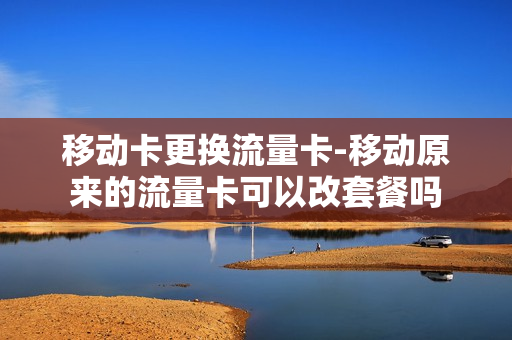 移动卡更换流量卡-移动原来的流量卡可以改套餐吗