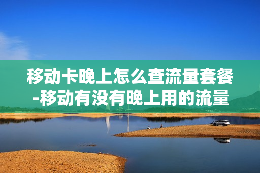 移动卡晚上怎么查流量套餐-移动有没有晚上用的流量套餐