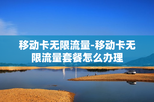 移动卡无限流量-移动卡无限流量套餐怎么办理