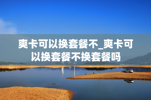 爽卡可以换套餐不_爽卡可以换套餐不换套餐吗