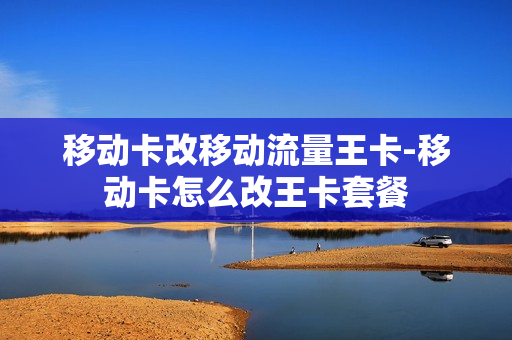 移动卡改移动流量王卡-移动卡怎么改王卡套餐